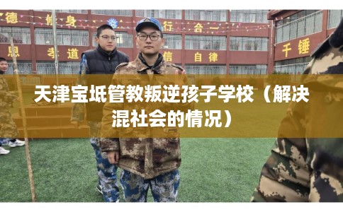 天津宝坻管教叛逆孩子学校（解决混社会的情况）