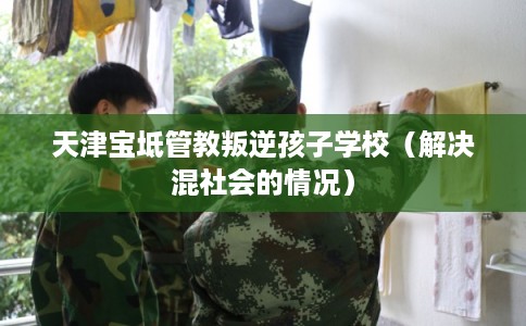 天津宝坻管教叛逆孩子学校（解决混社会的情况）