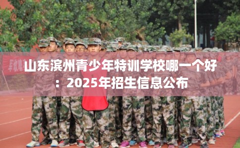 山东滨州青少年特训学校哪一个好：2025年招生信息公布