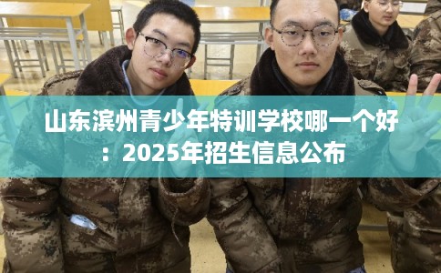 山东滨州青少年特训学校哪一个好：2025年招生信息公布