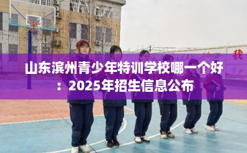 山东滨州青少年特训学校哪一个好：2025年招生信息公布