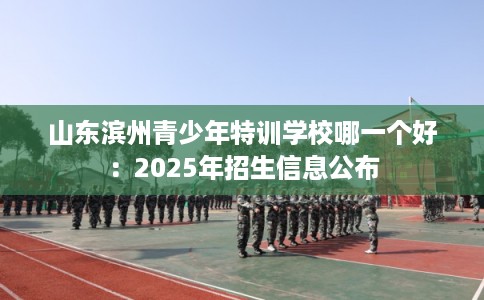 山东滨州青少年特训学校哪一个好：2025年招生信息公布