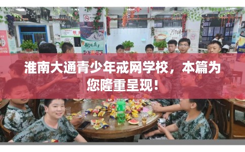 淮南大通青少年戒网学校，本篇为您隆重呈现！