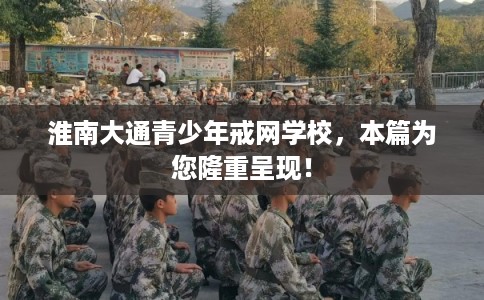 淮南大通青少年戒网学校，本篇为您隆重呈现！