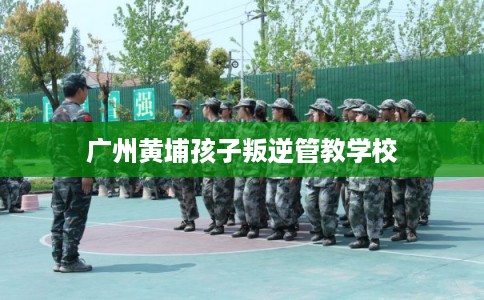 广州黄埔孩子叛逆管教学校