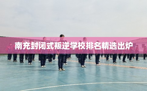 南充封闭式叛逆学校排名精选出炉