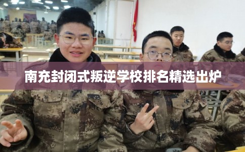 南充封闭式叛逆学校排名精选出炉