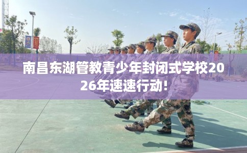 南昌东湖管教青少年封闭式学校2026年速速行动!