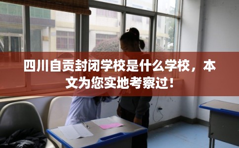 四川自贡封闭学校是什么学校，本文为您实地考察过！