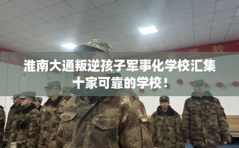 淮南大通叛逆孩子军事化学校汇集十家可靠的学校！