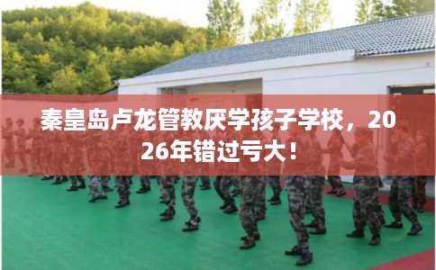 秦皇岛卢龙管教厌学孩子学校，2026年错过亏大！