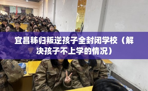 宜昌秭归叛逆孩子全封闭学校（解决孩子不上学的情况）