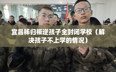 宜昌秭归叛逆孩子全封闭学校（解决孩子不上学的情况）