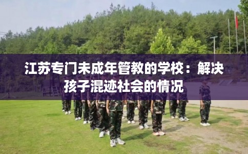 江苏专门未成年管教的学校：解决孩子混迹社会的情况
