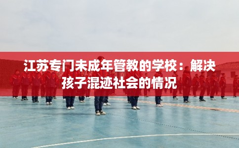 江苏专门未成年管教的学校：解决孩子混迹社会的情况