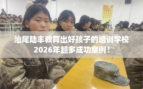 汕尾陆丰教育出好孩子的培训学校2026年超多成功案例！