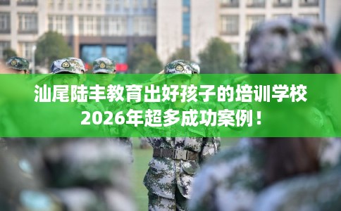 汕尾陆丰教育出好孩子的培训学校2026年超多成功案例！