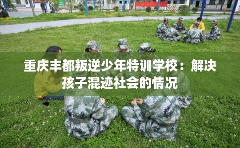 重庆丰都叛逆少年特训学校：解决孩子混迹社会的情况