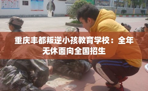 重庆丰都叛逆小孩教育学校：全年无休面向全国招生