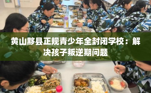 黄山黟县正规青少年全封闭学校：解决孩子叛逆期问题