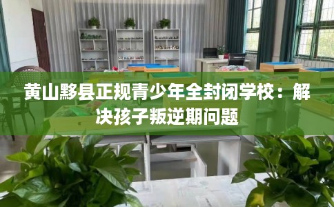 黄山黟县正规青少年全封闭学校：解决孩子叛逆期问题