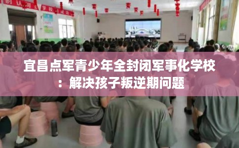 宜昌点军青少年全封闭军事化学校：解决孩子叛逆期问题