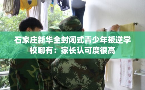 石家庄新华全封闭式青少年叛逆学校哪有：家长认可度很高
