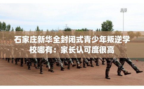 石家庄新华全封闭式青少年叛逆学校哪有：家长认可度很高