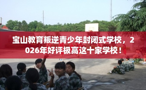 宝山教育叛逆青少年封闭式学校，2026年好评极高这十家学校！
