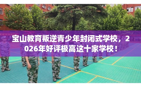 宝山教育叛逆青少年封闭式学校，2026年好评极高这十家学校！