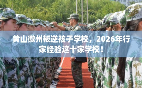黄山徽州叛逆孩子学校，2026年行家经验这十家学校！