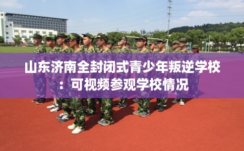 山东济南全封闭式青少年叛逆学校：可视频参观学校情况