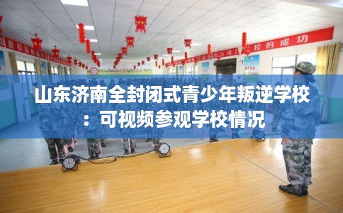 山东济南全封闭式青少年叛逆学校：可视频参观学校情况