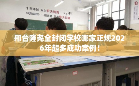 邢台隆尧全封闭学校哪家正规2026年超多成功案例！