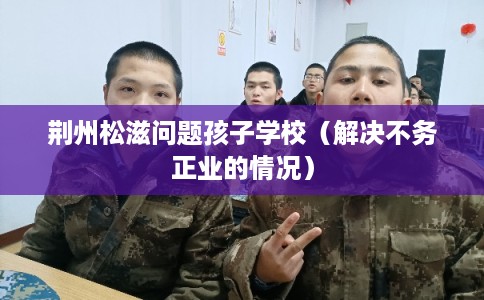 荆州松滋问题孩子学校（解决不务正业的情况）