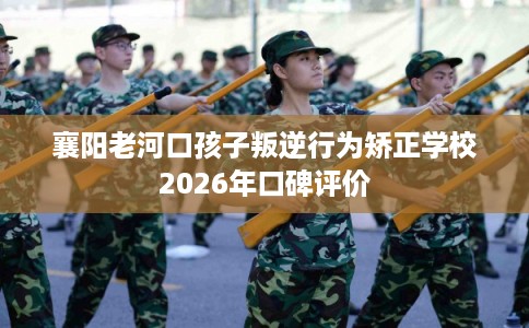 襄阳老河口孩子叛逆行为矫正学校2026年口碑评价
