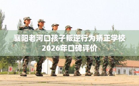 襄阳老河口孩子叛逆行为矫正学校2026年口碑评价