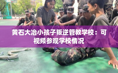 黄石大冶小孩子叛逆管教学校：可视频参观学校情况