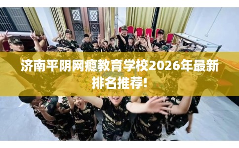 济南平阴网瘾教育学校2026年最新排名推荐!