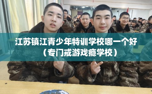 江苏镇江青少年特训学校哪一个好（专门戒游戏瘾学校）