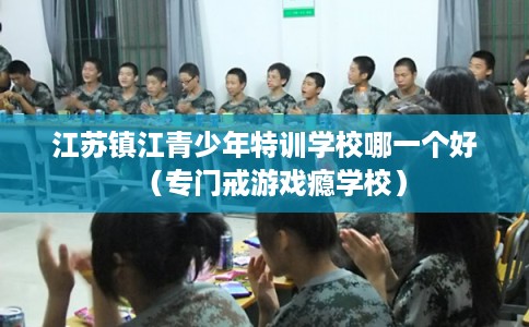 江苏镇江青少年特训学校哪一个好（专门戒游戏瘾学校）