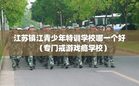 江苏镇江青少年特训学校哪一个好（专门戒游戏瘾学校）