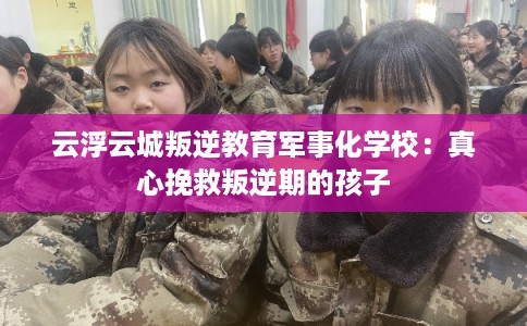 云浮云城叛逆教育军事化学校：真心挽救叛逆期的孩子