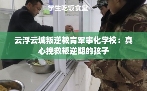 云浮云城叛逆教育军事化学校：真心挽救叛逆期的孩子