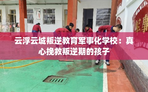 云浮云城叛逆教育军事化学校：真心挽救叛逆期的孩子