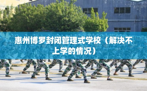 惠州博罗封闭管理式学校（解决不上学的情况）