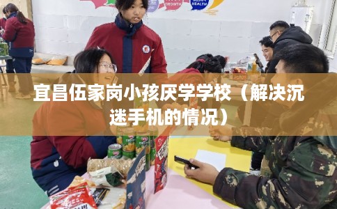 宜昌伍家岗小孩厌学学校（解决沉迷手机的情况）