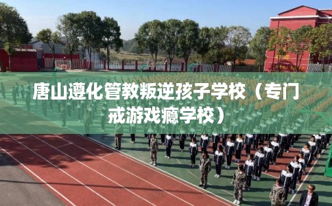 唐山遵化管教叛逆孩子学校（专门戒游戏瘾学校）