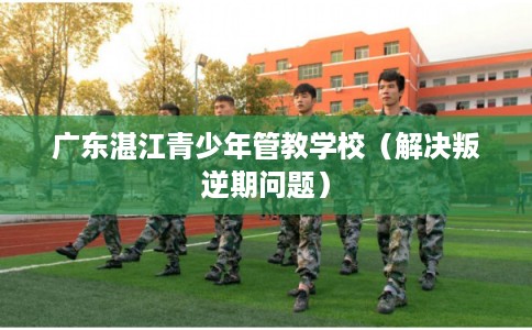 广东湛江青少年管教学校（解决叛逆期问题）