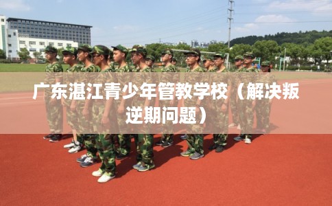广东湛江青少年管教学校（解决叛逆期问题）